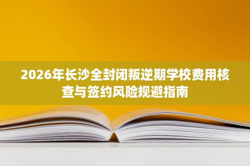 2026年长沙全封闭叛逆期学校费用核查与签约风险规避指南 2026年长沙全封闭叛逆期学校费用核查与签约风险规避指南
