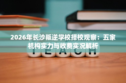 2026年长沙叛逆学校择校观察:五家机构实力与收费实况解析 2026年长沙叛逆学校择校观察:五家机构实力与收费实况解析