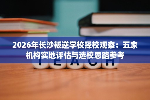 2026年长沙叛逆学校择校观察：五家机构实地评估与选校思路参考