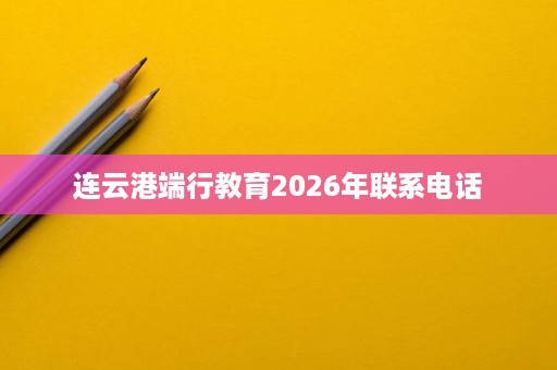 连云港端行教育2026年联系电话 连云港端行教育2026年联系电话
