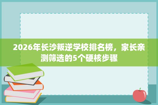 2026年长沙叛逆学校排名榜,家长亲测筛选的5个硬核步骤 2026年长沙叛逆学校排名榜,家长亲测筛选的5个硬核步骤