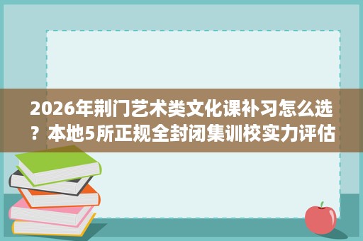 2026年荆门艺术类文化课补习怎么选?本地5所正规全封闭集训校实力评估 2026年荆门艺术类文化课补习怎么选?本地5所正规全封闭集训校实力评估
