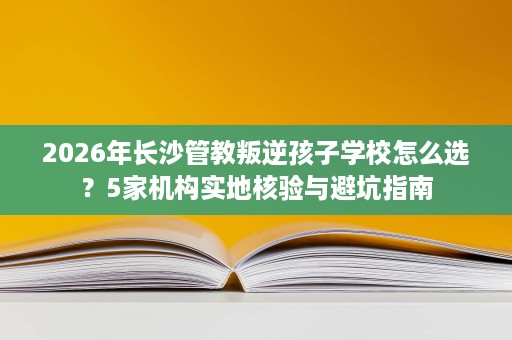 2026年长沙管教叛逆孩子学校怎么选？5家机构实地核验与避坑指南