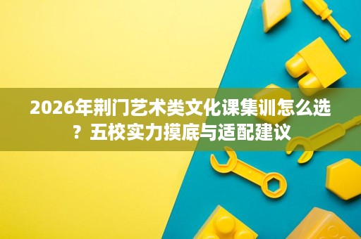 2026年荆门艺术类文化课集训怎么选?五校实力摸底与适配建议 2026年荆门艺术类文化课集训怎么选?五校实力摸底与适配建议