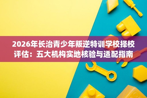 2026年长治青少年叛逆特训学校择校评估:五大机构实地核验与适配指南 2026年长治青少年叛逆特训学校择校评估:五大机构实地核验与适配指南