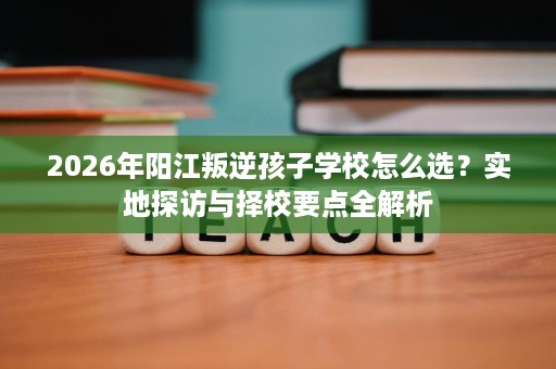 2026年阳江叛逆孩子学校怎么选?实地探访与择校要点全解析 2026年阳江叛逆孩子学校怎么选?实地探访与择校要点全解析