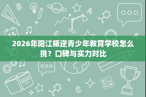 2026年阳江叛逆青少年教育学校怎么挑？口碑与实力对比