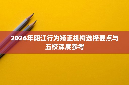 2026年阳江行为矫正机构选择要点与五校深度参考 2026年阳江行为矫正机构选择要点与五校深度参考
