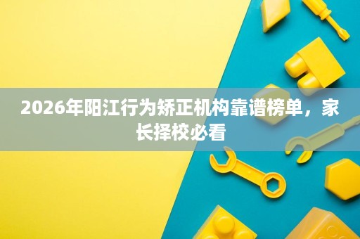 2026年阳江行为矫正机构靠谱榜单,家长择校必看 2026年阳江行为矫正机构靠谱榜单,家长择校必看