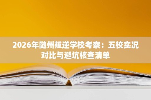 2026年随州叛逆学校考察:五校实况对比与避坑核查清单 2026年随州叛逆学校考察:五校实况对比与避坑核查清单