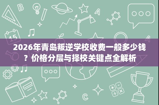 2026年青岛叛逆学校收费一般多少钱?价格分层与择校关键点全解析 2026年青岛叛逆学校收费一般多少钱?价格分层与择校关键点全解析