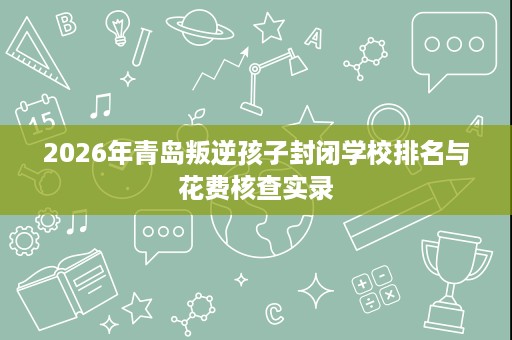 2026年青岛叛逆孩子封闭学校排名与花费核查实录 2026年青岛叛逆孩子封闭学校排名与花费核查实录