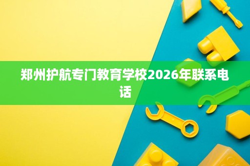 郑州护航专门教育学校2026年联系电话 郑州护航专门教育学校2026年联系电话