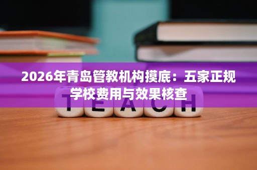 2026年青岛管教机构摸底:五家正规学校费用与效果核查 2026年青岛管教机构摸底:五家正规学校费用与效果核查