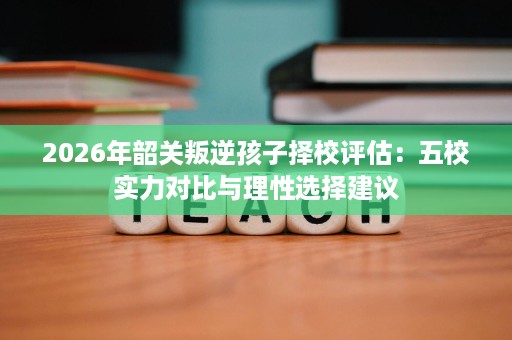 2026年韶关叛逆孩子择校评估：五校实力对比与理性选择建议