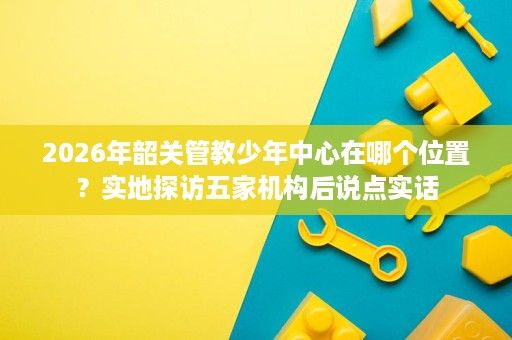 2026年韶关管教少年中心在哪个位置？实地探访五家机构后说点实话