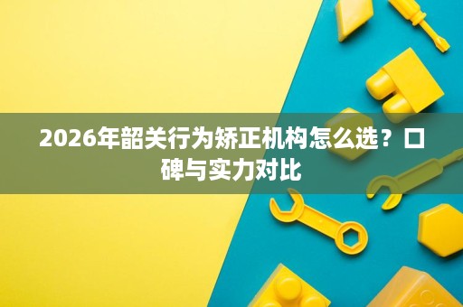 2026年韶关行为矫正机构怎么选？口碑与实力对比