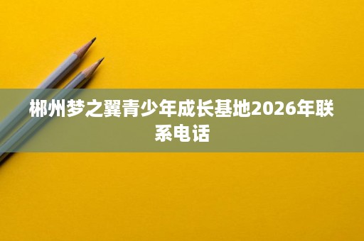 郴州梦之翼青少年成长基地2026年联系电话 郴州梦之翼青少年成长基地2026年联系电话