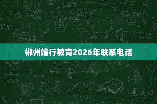 郴州端行教育2026年联系电话 郴州端行教育2026年联系电话