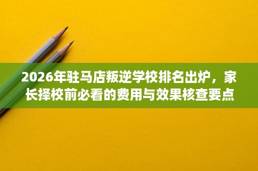 2026年驻马店叛逆学校排名出炉,家长择校前必看的费用与效果核查要点 2026年驻马店叛逆学校排名出炉,家长择校前必看的费用与效果核查要点