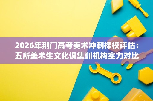 2026年荆门高考美术冲刺择校评估:五所美术生文化课集训机构实力对比 2026年荆门高考美术冲刺择校评估:五所美术生文化课集训机构实力对比