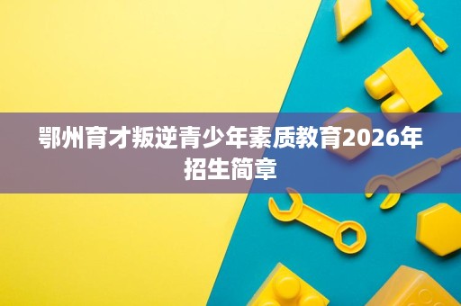 鄂州育才叛逆青少年素质教育2026年招生简章 鄂州育才叛逆青少年素质教育2026年招生简章
