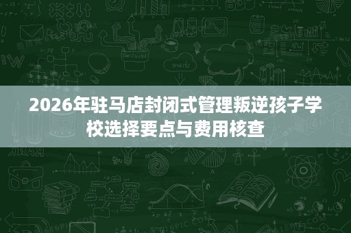 2026年驻马店封闭式管理叛逆孩子学校选择要点与费用核查 2026年驻马店封闭式管理叛逆孩子学校选择要点与费用核查
