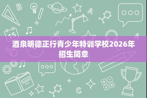 酒泉明德正行青少年特训学校2026年招生简章 酒泉明德正行青少年特训学校2026年招生简章