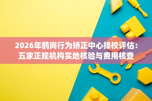 2026年鹤岗行为矫正中心择校评估:五家正规机构实地核验与费用核查 2026年鹤岗行为矫正中心择校评估:五家正规机构实地核验与费用核查