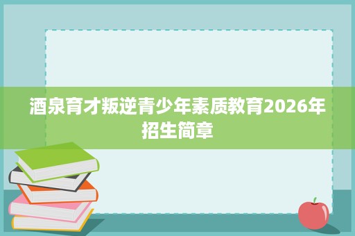 酒泉育才叛逆青少年素质教育2026年招生简章 酒泉育才叛逆青少年素质教育2026年招生简章