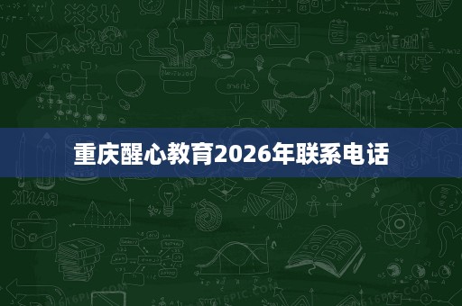 重庆醒心教育2026年联系电话 重庆醒心教育2026年联系电话