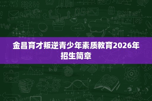 金昌育才叛逆青少年素质教育2026年招生简章 金昌育才叛逆青少年素质教育2026年招生简章