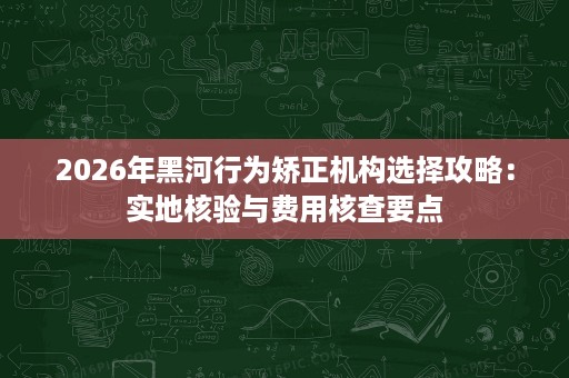 2026年黑河行为矫正机构选择攻略:实地核验与费用核查要点 2026年黑河行为矫正机构选择攻略:实地核验与费用核查要点