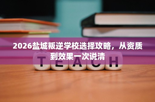 2026盐城叛逆学校选择攻略,从资质到效果一次说清 2026盐城叛逆学校选择攻略,从资质到效果一次说清