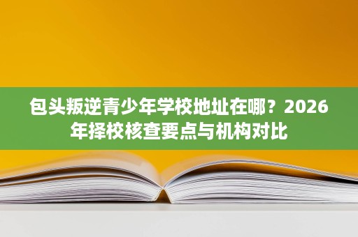 包头叛逆青少年学校地址在哪?2026年择校核查要点与机构对比 包头叛逆青少年学校地址在哪?2026年择校核查要点与机构对比