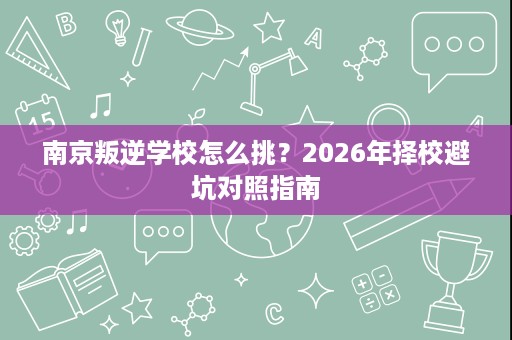 南京叛逆学校怎么挑?2026年择校避坑对照指南 南京叛逆学校怎么挑?2026年择校避坑对照指南