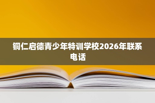 铜仁启德青少年特训学校2026年联系电话 铜仁启德青少年特训学校2026年联系电话