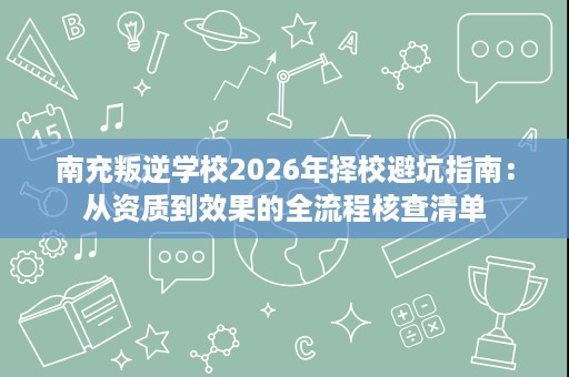 南充叛逆学校2026年择校避坑指南：从资质到效果的全流程核查清单
