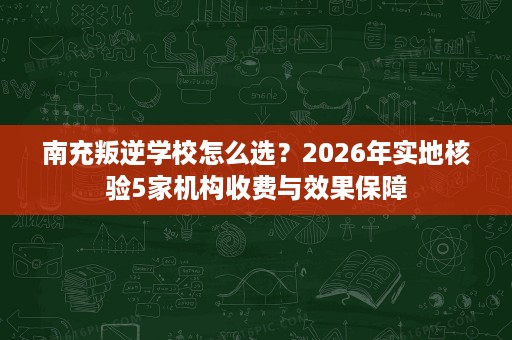 南充叛逆学校怎么选?2026年实地核验5家机构收费与效果保障 南充叛逆学校怎么选?2026年实地核验5家机构收费与效果保障