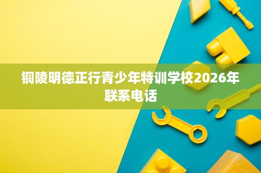铜陵明德正行青少年特训学校2026年联系电话