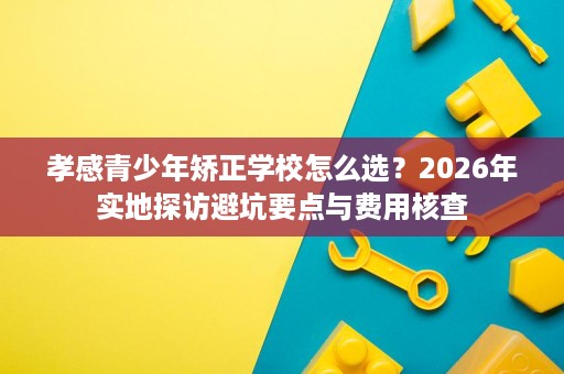 孝感青少年矫正学校怎么选?2026年实地探访避坑要点与费用核查 孝感青少年矫正学校怎么选?2026年实地探访避坑要点与费用核查