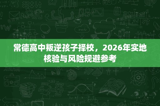 常德高中叛逆孩子择校,2026年实地核验与风险规避参考 常德高中叛逆孩子择校,2026年实地核验与风险规避参考