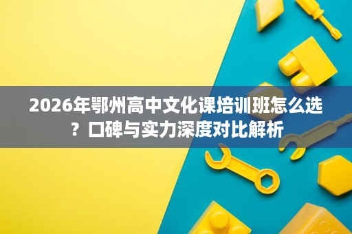 2026年鄂州高中文化课培训班怎么选?口碑与实力深度对比解析 2026年鄂州高中文化课培训班怎么选?口碑与实力深度对比解析