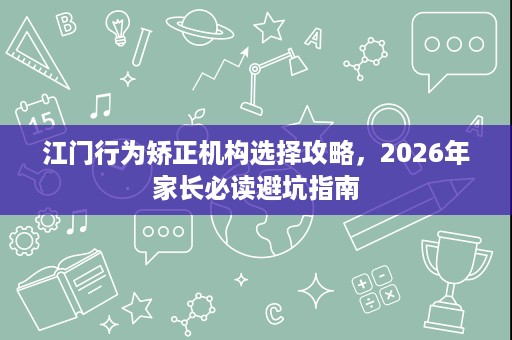 江门行为矫正机构选择攻略,2026年家长必读避坑指南 江门行为矫正机构选择攻略,2026年家长必读避坑指南