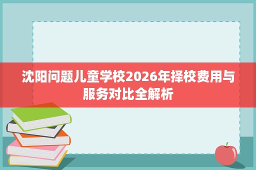 沈阳问题儿童学校2026年择校费用与服务对比全解析 沈阳问题儿童学校2026年择校费用与服务对比全解析