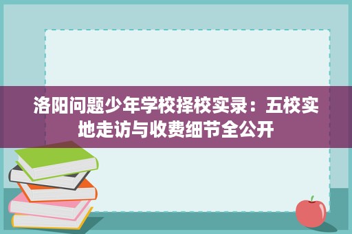 洛阳问题少年学校择校实录：五校实地走访与收费细节全公开