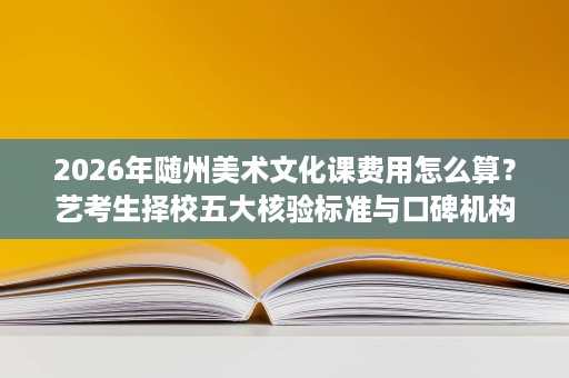 2026年随州美术文化课费用怎么算?艺考生择校五大核验标准与口碑机构评估 2026年随州美术文化课费用怎么算?艺考生择校五大核验标准与口碑机构评估