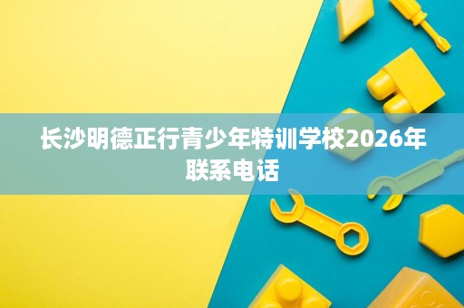 长沙明德正行青少年特训学校2026年联系电话