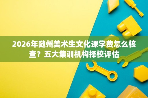 2026年随州美术生文化课学费怎么核查?五大集训机构择校评估 2026年随州美术生文化课学费怎么核查?五大集训机构择校评估