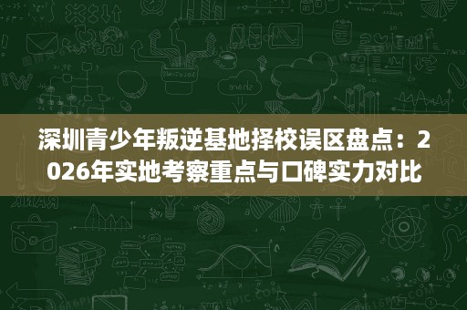深圳青少年叛逆基地择校误区盘点:2026年实地考察重点与口碑实力对比 深圳青少年叛逆基地择校误区盘点:2026年实地考察重点与口碑实力对比